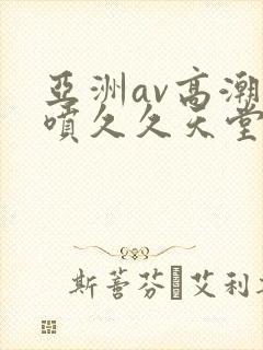 亚洲av高潮潮喷久久天堂