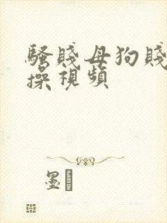 骚贱母狗贱逼求操视频