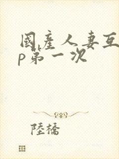 国产人妻互换4p第一次