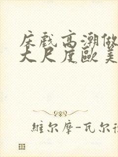 床戏高潮做进去大尺度欧美