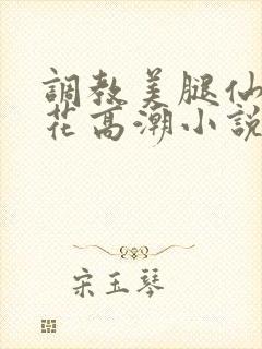 调教美腿仙女校花高潮小说