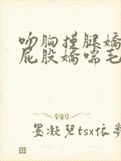 吻胸摸腿娇喘揉屁股娇喘毛片封面