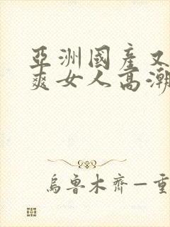 亚洲国产又黄又爽女人高潮的