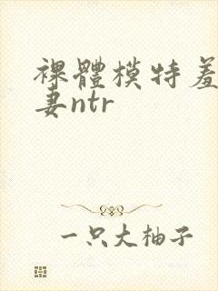 裸体模特羞耻人妻ntr