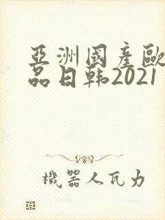 亚洲国产欧美精品日韩2021