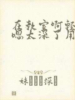 在教室啊轻点灬嗯太深了用力