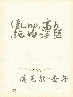 (乱np,高h,纯肉淫堕