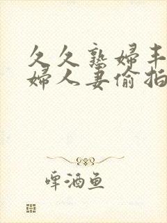 久久熟妇丰满少妇人妻偷拍精品