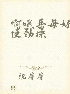 啊哦岳母好爽快使劲操