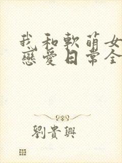 我和软萌女友的恋爱日常全文封面