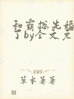 和霸总先婚后爱了by全文免费阅读笔趣