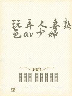 玩弄人妻熟妇性色av少妇