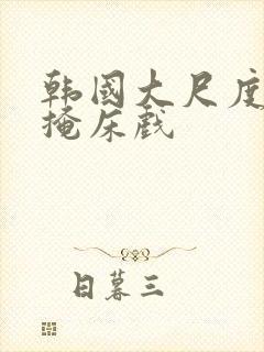 韩国大尺度无遮掩床戏