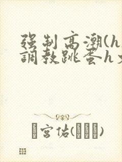 强制高潮(h)调教跳蛋h文