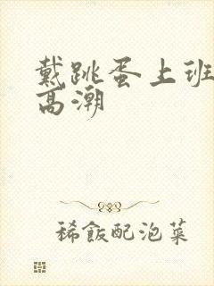 戴跳蛋上班一直高潮