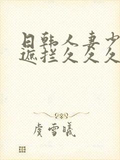 日韩人妻少妇无遮拦久久久精品