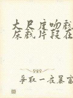 大尺度吻戏激情床戏片段在线观看