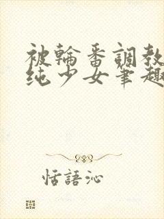 被轮番调教的清纯少女笔趣阁