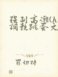 强制高潮(h)调教跳蛋文章