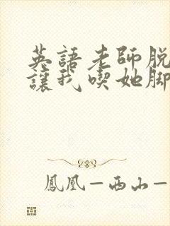 英语老师脱丝袜让我吃她脚