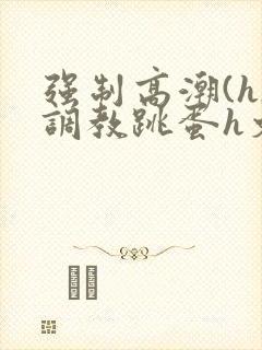 强制高潮(h)调教跳蛋h文