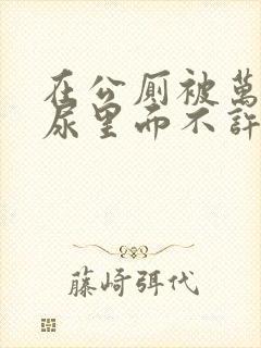 在公厕被万人C尿里面不许漏出来