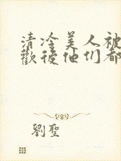 清冷美人被迫承欢后他们都疯了小说