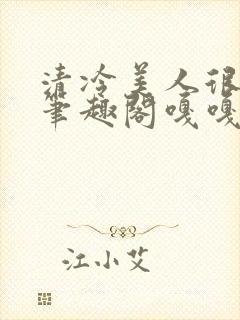 清冷美人很重欲笔趣阁嘎嘎