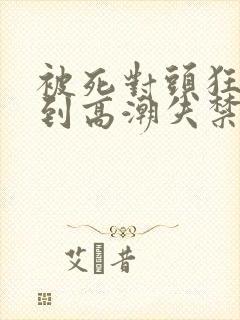 被死对头狂c操到高潮失禁h