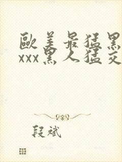 欧美最猛黑人xxxx黑人猛交xxxx