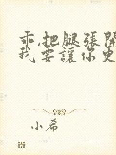 乖,把腿张开,我要让你更爽