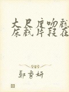 大尺度吻戏激情床戏片段在线观看