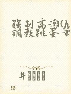 强制高潮(h)调教跳蛋笔趣阁封面