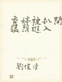 秀婷被扒开双腿猛烈进入