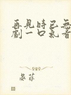 再见时已无爱短剧一口气看完