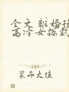 全文 离婚后,高冷女总裁悔疯了