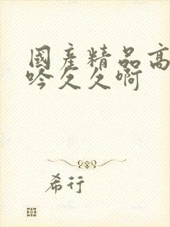 国产精品高潮呻吟久久啊