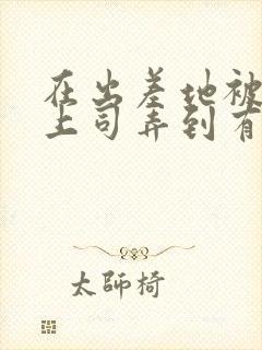 在出差地被变态上司弄到有感觉的女职员电影