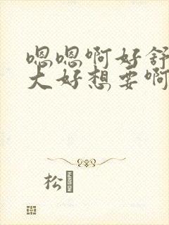 嗯嗯啊好舒服好大好想要啊啊啊