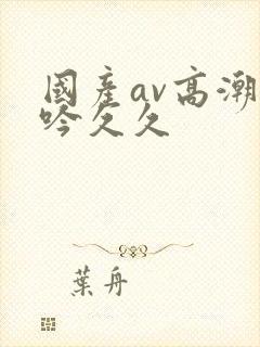 国产av高潮呻吟久久