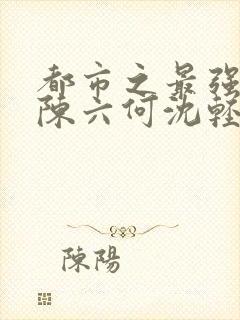 都市之最强狂兵陈六何沈轻舞免费阅读