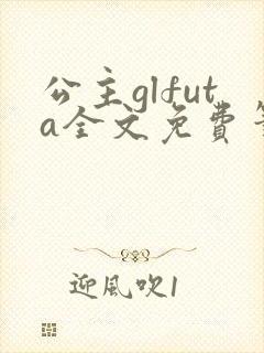 公主glfuta全文免费笔趣阁