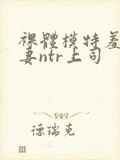 裸体模特羞耻人妻ntr上司