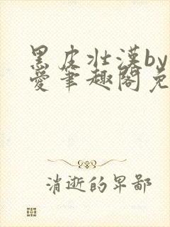 黑皮壮汉by纯爱笔趣阁免费阅读