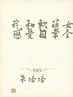 我和软萌女友的恋爱日常全文