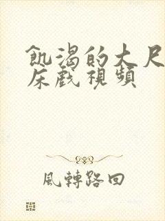 饥渴的大尺度的床戏视频