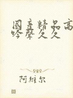 国产精品高潮呻吟声久久