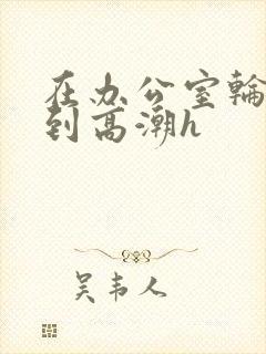 在办公室轮流澡到高潮h