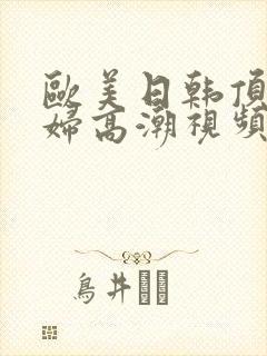 欧美日韩顶级少妇高潮视频