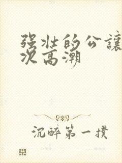 强壮的公让我次次高潮